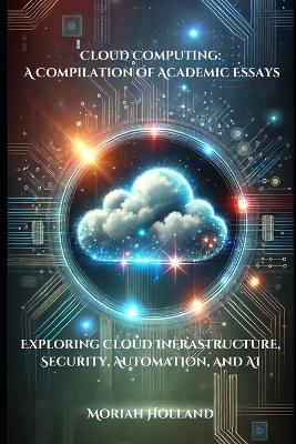 Cloud Computing: A Compilation of Academic Essays: Exploring Cloud Infrastructure, Security, Automation, and AI - Moriah Holland - cover
