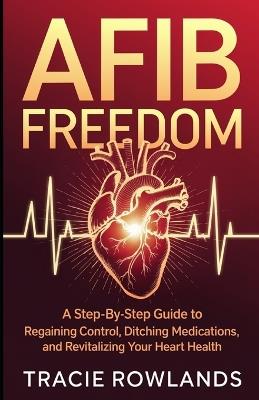 AFib Freedom: A Step-by-Step Guide to Regaining Control, Ditching Medications, and Revitalizing Your Heart - Tracie Rowlands - cover