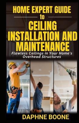 Home Expert Guide to Ceiling Installation and Maintenance: Flawless Ceilings in Your Home's Overhead Structures - Daphne Boone - cover