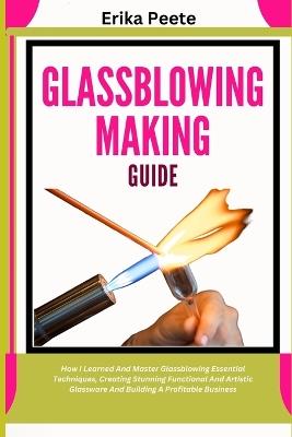 Glassblowing Making Guide: How I Learned And Master Glassblowing Essential Techniques, Creating Stunning Functional And Artistic Glassware And Building A Profitable Business - Erika Peete - cover