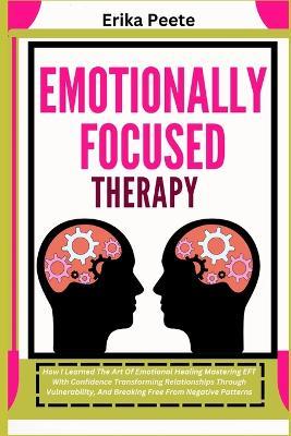 Emotionally Focused Therapy: How I Learned The Art Of Emotional Healing Mastering EFT With Confidence Transforming Relationships Through Vulnerability, And Breaking Free From Negative Patterns - Erika Peete - cover