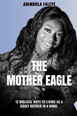 The Mother Eagle: 12 Biblical Ways to Living as a Godly Mother in a Home. - Abimbola Faleye,Theophilus Faleye - cover