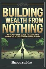 Building Wealth from Nothing: A Step-by-Step Guide to Achieving Financial Success with Zero Capital