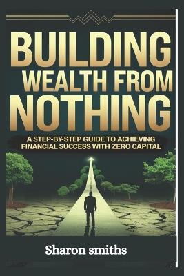 Building Wealth from Nothing: A Step-by-Step Guide to Achieving Financial Success with Zero Capital - Sharon Smiths - cover