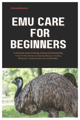 Emu Care for Beginners: A Complete Guide to Raising, Caring and Understanding Emus for New Owner's, Choosing, Housing, Feeding, Breeding, Training, Healthcare, And Handling - Desmond Epstein - cover
