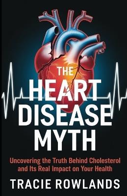 The Heart Disease Myth: Uncovering the Truth Behind Cholesterol and It's Real Impact on Your Health - Tracie Rowlands - cover