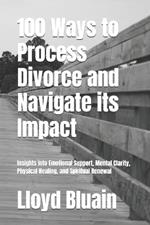 100 Ways to Process Divorce and Navigate its Impact: Insights into Emotional Support, Mental Clarity, Physical healing, and Spiritual Renewal