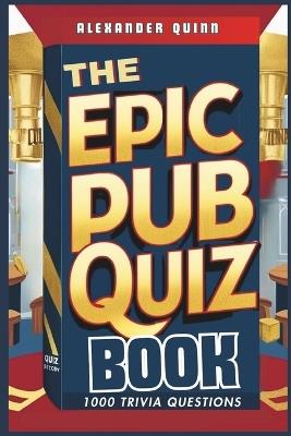 The Epic Pub Quiz Book: 1000 Trivia Questions: General Knowledge, Entertainment, Sports, History, Science, Geography, Fun Party Games and Brain Teasers - Alexander Quinn - cover