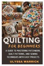 Quilting for Beginners: A Guide to Mastering Patchwork, Quilt Patterns, and Sewing Techniques with Easy Projects: Learn Essential Quilting Skills, Fabric Selection, and Stitching Methods to Create Stunning Handmade Quilts from Scratch