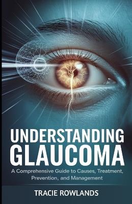 Understanding Glaucoma: A Comprehensive Guide to Causes, Treatment, Prevention, and Management - Tracie Rowlands - cover