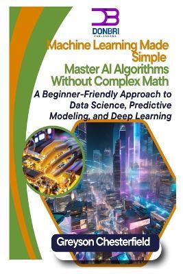 Machine Learning Made Simple: Master AI Algorithms Without Complex Math A Beginner-Friendly Approach to Data Science, Predictive Modeling, and Deep Learning - Greyson Chesterfield - cover