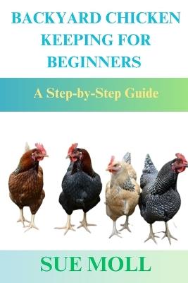 Backyard Chicken Keeping for Beginners: A Step-by-Step Guide - Sue Moll - cover