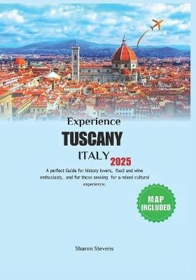 Experience Tuscany Italy 2025: A perfect Guide for history lovers, food and wine enthusiasts, and for those seeking for a mixed cultural experience. - Sharon Stevens - cover