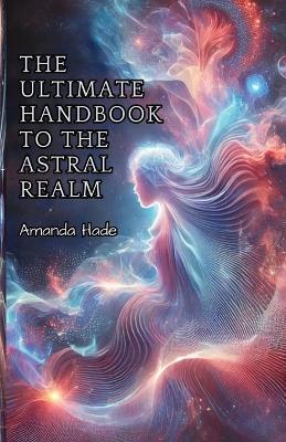 The Ultimate Handbook to the Astral Realm: A Practical Guide to Conscious Exploration - Amanda Hade - cover