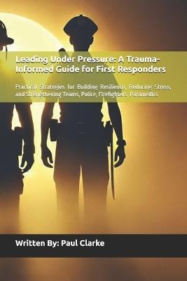 Leading Under Pressure: A Trauma-Informed Guide for First Responders: Practical Strategies for Building Resilience, Reducing Stress, and Strengthening Teams, Police, Firefighters, Paramedics - Paul Clarke - cover