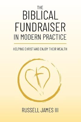 The Biblical Fundraiser in Modern Practice: Helping Christians Enjoy Their Wealth - Russell James - cover
