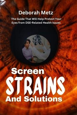 Screen, Strains and Solutions: A Guide That Will Help Protect Your Eyes from DSE-Related Health Issues - Deborah Metz - cover
