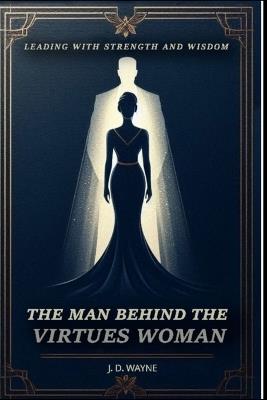 The Man Behind the Virtuous Woman: Leading with Strength and Wisdom - J D Wayne - cover