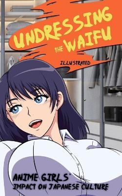 Undressing the Waifu - Anime Girls' Impact on Japanese Culture (Illustrated): Origins of Japan's Greatest Love Affair (Manga Comic and Game Characters, and the Otaku) - Bart Green - cover