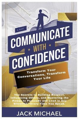 Communicate with Confidence: Transform Your Conversations, Transform Your Life: The Secrets to Building Respect, Influencing Others, and Mastering the Power to Persuade and Lead in Any Situation-Every Time You Speak. - Jack Michael - cover