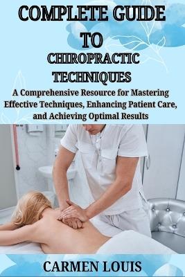 Complete Guide to Chiropractic Techniques: A Comprehensive Resource for Mastering Effective Techniques, Enhancing Patient Care, and Achieving Optimal Results - Carmen Louis - cover
