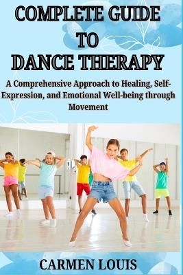 Complete Guide to Dance Therapy: A Comprehensive Approach to Healing, Self-Expression, and Emotional Well-being through Movement - Carmen Louis - cover