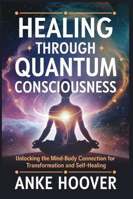Healing Through Quantum Consciousness: Unlocking the Mind-Body Connection for Transformation and Self-Healing - Anke Hoover - cover