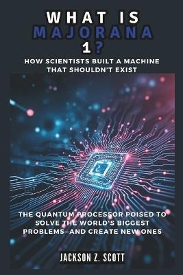 WHAT IS MAJORANA 1? How Scientists Built a Machine That Shouldn't Exist: The Quantum Processor Poised to Solve the World's Biggest Problems-And Create New Ones - Jackson Z Scott - cover