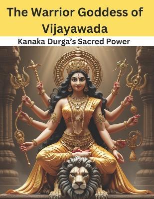 The Warrior Goddess of Vijayawada: Kanaka Durga's Sacred Power - Swati Bisht - cover