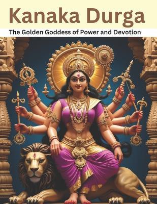 Kanaka Durga: The Golden Goddess of Power and Devotion - Swati Bisht - cover