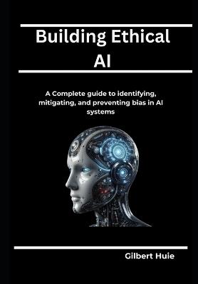 Building Ethical AI: A Complete guide to identifying, mitigating, and preventing bias in AI systems - Gilbert Huie - cover