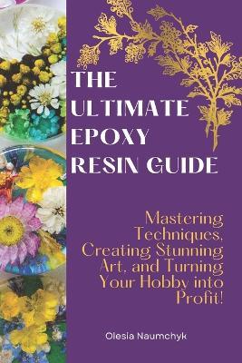 The Ultimate Epoxy Resin Guide: Mastering Techniques, Creating Stunning Art, and Turning Your Hobby into Profit! - Olesia Naumchyk - cover