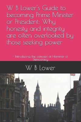 W B Lower's Guide to becoming Prime Minister or President: Why honesty and integrity are often overlooked by those seeking power: - Introducing the concept of Hammer of Democracy - W B Lower - cover