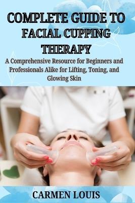 Complete Guide to Facial Cupping Therapy: A Comprehensive Resource for Beginners and Professionals Alike for Lifting, Toning, and Glowing Skin - Carmen Louis - cover