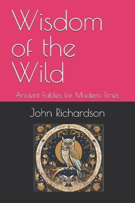 Wisdom of the Wild: Ancient Fables for Modern Times - John Richardson - cover