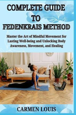 Complete Guide to Fedenkrais Method: Master the Art of Mindful Movement for Lasting Well-being and Unlocking Body Awareness, Movement, and Healing - Carmen Louis - cover