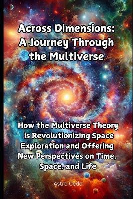 Across Dimensions: A Journey Through the Multiverse: How the Multiverse Theory is Revolutionizing Space Exploration and Offering New Perspectives on Time, Space, and Life - Astro Cedo - cover