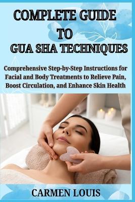 Complete Guide to Gua Sha Techniques: Comprehensive Step-by-Step Instructions for Facial and Body Treatments to Relieve Pain, Boost Circulation, and Enhance Skin Health - Carmen Louis - cover