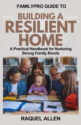 Familypro Guide to Building a Resilient Home: A Practical Handbook for Nurturing Strong Family Bonds - Raquel Allen - cover