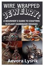 Wire Wrapped Jewelry: A Beginner's Guide to Crafting Elegant Handmade Designs: Step-By-Step Techniques, Creative Patterns, and Stunning DIY Projects for All Skill Levels