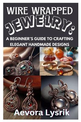 Wire Wrapped Jewelry: A Beginner's Guide to Crafting Elegant Handmade Designs: Step-By-Step Techniques, Creative Patterns, and Stunning DIY Projects for All Skill Levels - Aevora Lysrik - cover