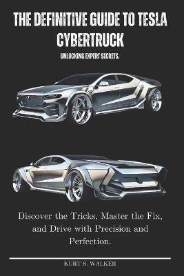 The Definitive Guide to Tesla Cybertruck Unlocking Expert Secrets.: Discover the Tricks, Master the Fix, and Drive with Precision and Perfection. - Kurt S Walker - cover