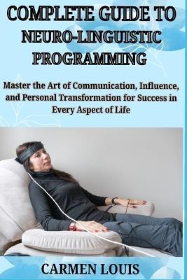 Complete Guide to Neuro-Linguistic Programming: Master the Art of Communication, Influence, and Personal Transformation for Success in Every Aspect of Life - Carmen Louis - cover