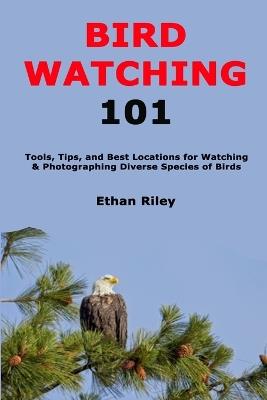 Bird Watching 101: Tools, Tips, and Best Locations for Watching & Photographing Diverse Species of Birds - Ethan Riley - cover