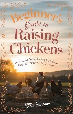 Beginner's Guide to Raising Chicken: From Coop Setup to Egg Collection - Raising Chickens The Easy Way - Ella Farrow - cover