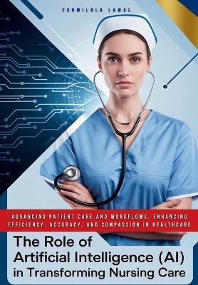 The Role of Artificial Intelligence (AI) in Transforming Nursing Care: Advancing Patient Care and Workflows, Enhancing Efficiency, Accuracy, and Compassion in HealthCare - Funmilola Lawal - cover