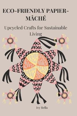 Eco-Friendly Papier-Mâché: Upcycled Crafts for Sustainable Living - Ivy Bella - cover