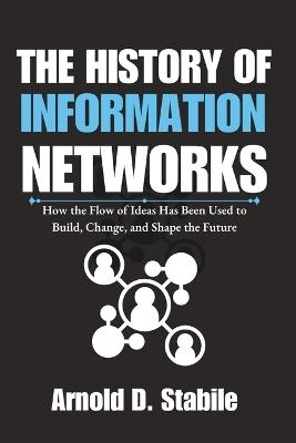 The History of Information Networks: How the Flow of Ideas Has Been Used to Build, Change, and Shape the Future - Arnold D Stabile - cover