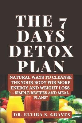 The 7 Days Detox Plan: Natural ways to Cleanse the your Body for more Energy and Weight Loss - Simple Recipes and Meal Plans - Elvira S Graves - cover