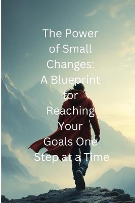The Power of Small Changes A Blueprint for Reaching Your Goals One Step at a Time: Small Changes, Big Impact: Your Path to Success - Raul Flores - cover